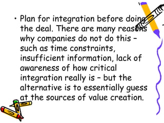 • Plan for integration before doing
  the deal. There are many reasons
  why companies do not do this –
  such as time constraints,
  insufficient information, lack of
  awareness of how critical
  integration really is – but the
  alternative is to essentially guess
  at the sources of value creation.
 