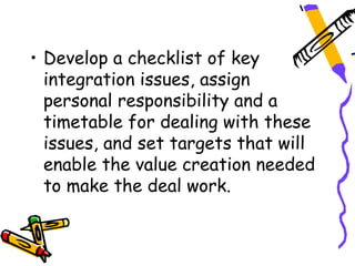 • Develop a checklist of key
  integration issues, assign
  personal responsibility and a
  timetable for dealing with these
  issues, and set targets that will
  enable the value creation needed
  to make the deal work.
 