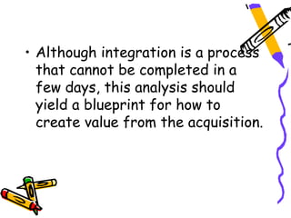 • Although integration is a process
  that cannot be completed in a
  few days, this analysis should
  yield a blueprint for how to
  create value from the acquisition.
 