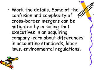 • Work the details. Some of the
  confusion and complexity of
  cross-border mergers can be
  mitigated by ensuring that
  executives in an acquiring
  company learn about differences
  in accounting standards, labor
  laws, environmental regulations,
 