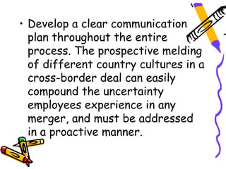 • Develop a clear communication
  plan throughout the entire
  process. The prospective melding
  of different country cultures in a
  cross-border deal can easily
  compound the uncertainty
  employees experience in any
  merger, and must be addressed
  in a proactive manner.
 