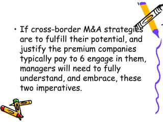• If cross-border M&A strategies
  are to fulfill their potential, and
  justify the premium companies
  typically pay to 6 engage in them,
  managers will need to fully
  understand, and embrace, these
  two imperatives.
 