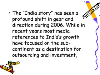 • The “India story” has seen a
  profound shift in gear and
  direction during 2006. While in
  recent years most media
  references to India’s growth
  have focused on the sub-
  continent as a destination for
  outsourcing and investment,
 