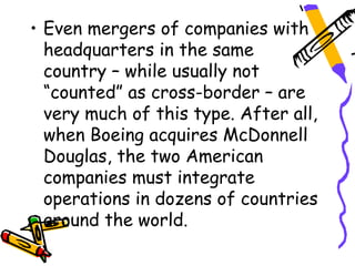 • Even mergers of companies with
  headquarters in the same
  country – while usually not
  “counted” as cross-border – are
  very much of this type. After all,
  when Boeing acquires McDonnell
  Douglas, the two American
  companies must integrate
  operations in dozens of countries
  around the world.
 
