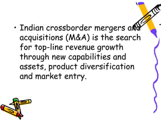 • Indian crossborder mergers and
  acquisitions (M&A) is the search
  for top-line revenue growth
  through new capabilities and
  assets, product diversification
  and market entry.
 