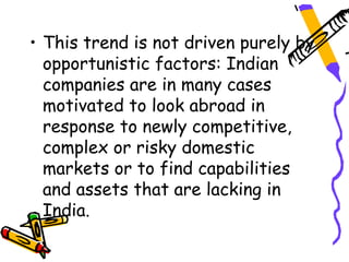 • This trend is not driven purely by
  opportunistic factors: Indian
  companies are in many cases
  motivated to look abroad in
  response to newly competitive,
  complex or risky domestic
  markets or to find capabilities
  and assets that are lacking in
  India.
 