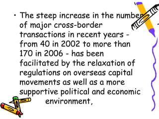• The steep increase in the number
  of major cross-border
  transactions in recent years -
  from 40 in 2002 to more than
  170 in 2006 - has been
  facilitated by the relaxation of
  regulations on overseas capital
  movements as well as a more
  supportive political and economic
          environment,
 