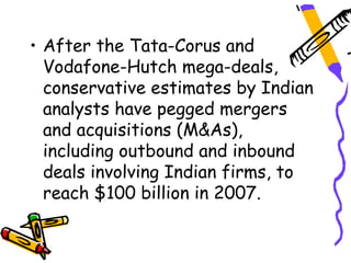 • After the Tata-Corus and
  Vodafone-Hutch mega-deals,
  conservative estimates by Indian
  analysts have pegged mergers
  and acquisitions (M&As),
  including outbound and inbound
  deals involving Indian firms, to
  reach $100 billion in 2007.
 