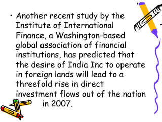 • Another recent study by the
  Institute of International
  Finance, a Washington-based
  global association of financial
  institutions, has predicted that
  the desire of India Inc to operate
  in foreign lands will lead to a
  threefold rise in direct
  investment flows out of the nation
         in 2007.
 