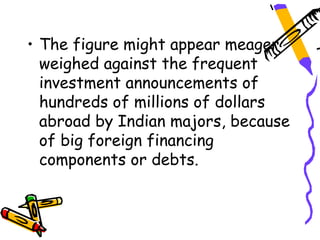 • The figure might appear meager
  weighed against the frequent
  investment announcements of
  hundreds of millions of dollars
  abroad by Indian majors, because
  of big foreign financing
  components or debts.
 