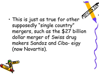 • This is just as true for other
  supposedly “single country”
  mergers, such as the $27 billion
  dollar merger of Swiss drug
  makers Sandoz and Ciba- eigy
  (now Novartis).
 