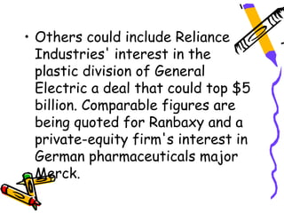 • Others could include Reliance
  Industries' interest in the
  plastic division of General
  Electric a deal that could top $5
  billion. Comparable figures are
  being quoted for Ranbaxy and a
  private-equity firm's interest in
  German pharmaceuticals major
  Merck.
 