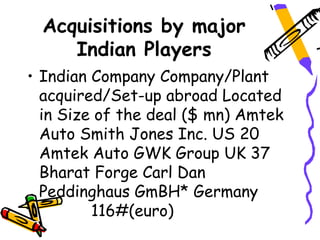 Acquisitions by major
     Indian Players
• Indian Company Company/Plant
  acquired/Set-up abroad Located
  in Size of the deal ($ mn) Amtek
  Auto Smith Jones Inc. US 20
  Amtek Auto GWK Group UK 37
  Bharat Forge Carl Dan
  Peddinghaus GmBH* Germany
         116#(euro)
 