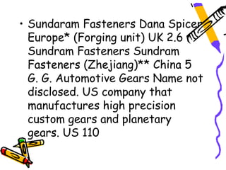 • Sundaram Fasteners Dana Spicer
  Europe* (Forging unit) UK 2.6
  Sundram Fasteners Sundram
  Fasteners (Zhejiang)** China 5
  G. G. Automotive Gears Name not
  disclosed. US company that
  manufactures high precision
  custom gears and planetary
  gears. US 110
 