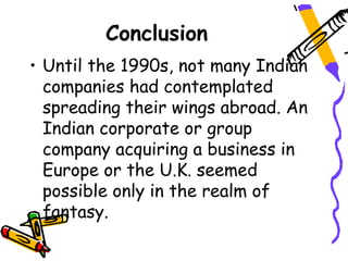 Conclusion
• Until the 1990s, not many Indian
  companies had contemplated
  spreading their wings abroad. An
  Indian corporate or group
  company acquiring a business in
  Europe or the U.K. seemed
  possible only in the realm of
  fantasy.
 