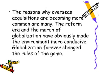 • The reasons why overseas
  acquisitions are becoming more
  common are many. The reform
  era and the march of
  globalization have obviously made
  the environment more conducive.
  Globalization forever changed
  the rules of the game.
 