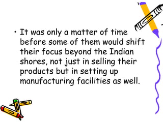 • It was only a matter of time
  before some of them would shift
  their focus beyond the Indian
  shores, not just in selling their
  products but in setting up
  manufacturing facilities as well.
 