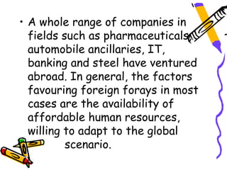 • A whole range of companies in
  fields such as pharmaceuticals,
  automobile ancillaries, IT,
  banking and steel have ventured
  abroad. In general, the factors
  favouring foreign forays in most
  cases are the availability of
  affordable human resources,
  willing to adapt to the global
          scenario.
 