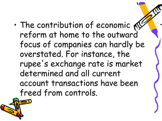 • The contribution of economic
  reform at home to the outward
  focus of companies can hardly be
  overstated. For instance, the
  rupee's exchange rate is market
  determined and all current
  account transactions have been
  freed from controls.
 