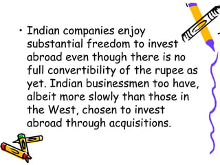 • Indian companies enjoy
  substantial freedom to invest
  abroad even though there is no
  full convertibility of the rupee as
  yet. Indian businessmen too have,
  albeit more slowly than those in
  the West, chosen to invest
  abroad through acquisitions.
 