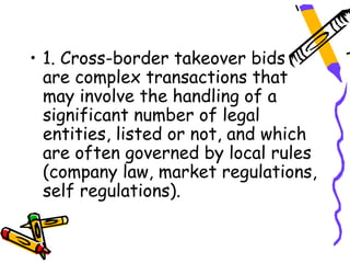 • 1. Cross-border takeover bids
  are complex transactions that
  may involve the handling of a
  significant number of legal
  entities, listed or not, and which
  are often governed by local rules
  (company law, market regulations,
  self regulations).
 