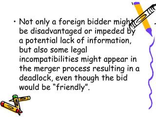 • Not only a foreign bidder might
  be disadvantaged or impeded by
  a potential lack of information,
  but also some legal
  incompatibilities might appear in
  the merger process resulting in a
  deadlock, even though the bid
  would be “friendly”.
 