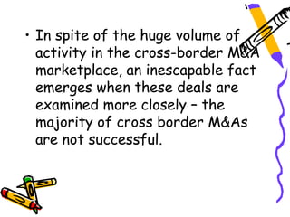 • In spite of the huge volume of
  activity in the cross-border M&A
  marketplace, an inescapable fact
  emerges when these deals are
  examined more closely – the
  majority of cross border M&As
  are not successful.
 