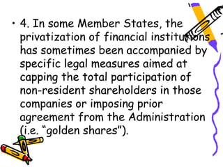 • 4. In some Member States, the
  privatization of financial institutions
  has sometimes been accompanied by
  specific legal measures aimed at
  capping the total participation of
  non-resident shareholders in those
  companies or imposing prior
  agreement from the Administration
  (i.e. “golden shares”).
 