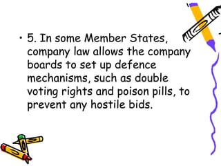 • 5. In some Member States,
  company law allows the company
  boards to set up defence
  mechanisms, such as double
  voting rights and poison pills, to
  prevent any hostile bids.
 
