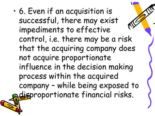 • 6. Even if an acquisition is
  successful, there may exist
  impediments to effective
  control, i.e. there may be a risk
  that the acquiring company does
  not acquire proportionate
  influence in the decision making
  process within the acquired
  company – while being exposed to
  disproportionate financial risks.
 