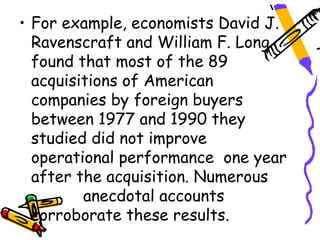 • For example, economists David J.
  Ravenscraft and William F. Long
  found that most of the 89
  acquisitions of American
  companies by foreign buyers
  between 1977 and 1990 they
  studied did not improve
  operational performance one year
  after the acquisition. Numerous
         anecdotal accounts
  corroborate these results.
 