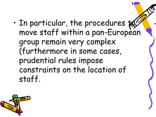 • In particular, the procedures to
  move staff within a pan-European
  group remain very complex
  (furthermore in some cases,
  prudential rules impose
  constraints on the location of
  staff.
 