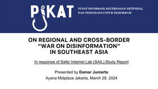 ON REGIONAL AND CROSS-BORDER
“WAR ON DISINFORMATION”
IN SOUTHEAST ASIA
In response of Safer Internet Lab (SAIL) Study Report
Presented by Damar Juniarto
Ayana Midplaza Jakarta, March 28, 2024
 