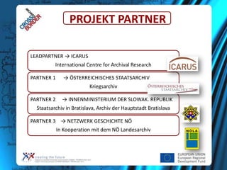 PROJEKT PARTNER
LEADPARTNER → ICARUS
International Centre for Archival Research
PARTNER 1

→ ÖSTERREICHISCHES STAATSARCHIV
Kriegsarchiv

PARTNER 2

→ INNENMINISTERIUM DER SLOWAK. REPUBLIK

Staatsarchiv in Bratislava, Archiv der Hauptstadt Bratislava
PARTNER 3 → NETZWERK GESCHICHTE NÖ
In Kooperation mit dem NÖ Landesarchiv

 