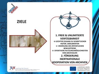ZIELE
1. FREIE & UNLIMITIERTE
VERFÜGBARKEIT
→ LEICHTER ZUGANG ZU SCHRIFTLICHEN
HISTOR. DOKUMENTEN
→ ERHÖHUNG DES ÖFFENTLICHEN
BEWUSSTSEINS
→ EFFEKTIVERE NUTZUNGSMÖGLICHKEITEN
VON ARCHIVALIEN

2. FÖRDERUNG
INERTNATIONALE
KOOPERATION VON ARCHIVEN

 