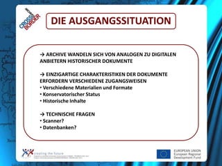 DIE AUSGANGSSITUATION
→ ARCHIVE WANDELN SICH VON ANALOGEN ZU DIGITALEN
ANBIETERN HISTORISCHER DOKUMENTE
→ EINZIGARTIGE CHARAKTERISTIKEN DER DOKUMENTE
ERFORDERN VERSCHIEDENE ZUGANGSWEISEN
• Verschiedene Materialien und Formate
• Konservatorischer Status
• Historische Inhalte
→ TECHNISCHE FRAGEN
• Scanner?
• Datenbanken?

 