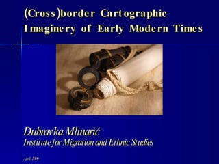 (Cross)border Cartographic Imaginery of Early Modern Times Dubravka Mlinarić Institute for Migration and Ethnic Studies April, 2009 
