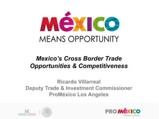 Mexico’s Cross Border Trade Opportunities & Competitiveness 
Ricardo Villarreal 
Deputy Trade & Investment Commissioner 
ProMéxico Los Angeles  