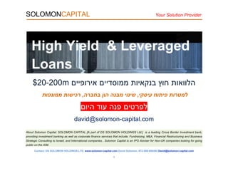 SOLOMONCAPITAL Your Solution Provider
About Solomon Capital: SOLOMON CAPITAL [A part of DS SOLOMON HOLDINGS Ltd.] is a leading Cross Border Investment bank,
providing investment banking as well as corporate finance services that include; Fundraising, M&A, Financial Restructuring and Business
Strategic Consulting to Israeli, and International companies.. Solomon Capital is an IPO Adviser for Non-UK companies looking for going
public on the AIM.
Contact; DS SOLOMON HOLDINGS LTD, www.solomon-capital.com David Solomon, 972-508-695450 David@solomon-capital.com
1
‫ה‬‫לווא‬‫ו‬‫ת‬‫בנקאיות‬ ‫חוץ‬‫ממוסדיים‬‫אירופיים‬m02-022$
‫למטרות‬‫עיסקי‬ ‫פיתוח‬,‫בחברה‬ ‫הון‬ ‫מבנה‬ ‫שינוי‬,‫ממונפות‬ ‫רכישות‬
‫היום‬ ‫עוד‬ ‫פנה‬ ‫לפרטים‬
david@solomon-capital.com
High Yield & Leveraged
Loans
 