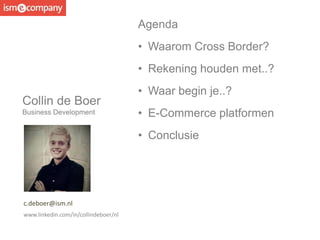 Collin de Boer
Business Development
c.deboer@ism.nl
www.linkedin.com/in/collindeboer/nl
Agenda
• Waarom Cross Border?
• Rekening houden met..?
• Waar begin je..?
• E-Commerce platformen
• Conclusie
 