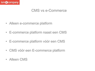 • Alleen e-commerce platform
• E-commerce platform naast een CMS
• E-commerce platform vóór een CMS
• CMS vóór een E-commerce platform
• Alleen CMS
CMS vs e-Commerce
 
