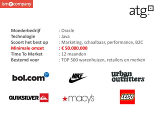 Moederbedrijf : Oracle
Technologie : Java
Scoort het best op : Marketing, schaalbaar, performance, B2C
Minimale omzet : € 50.000.000
Time To Market : 12 maanden
Bestemd voor : TOP 500 warenhuizen, retailers en merken
 