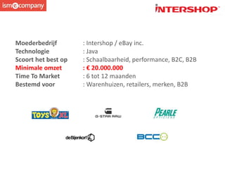Moederbedrijf : Intershop / eBay inc.
Technologie : Java
Scoort het best op : Schaalbaarheid, performance, B2C, B2B
Minimale omzet : € 20.000.000
Time To Market : 6 tot 12 maanden
Bestemd voor : Warenhuizen, retailers, merken, B2B
 