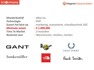 Moederbedrijf : eBay inc.
Technologie : PHP
Scoort het best op : marketing, ecosysteem, schaalbaarheid, B2C
Minimale omzet : € 1.000.000
Time To Market : 3 maanden
Bestemd voor : Warenhuizen, retailers, merken
 