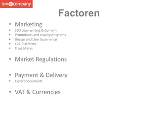 • Marketing
 SEO copy writing & Content
 Promotions and Loyalty programs
 Design and User Experience
 C2C Platforms
 Trust Marks
• Market Regulations
• Payment & Delivery
 Export documents
• VAT & Currencies
Factoren
 