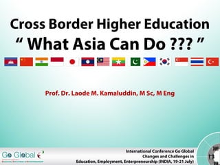 Cross Border Higher Education
“ What Asia Can Do ??? ”
Prof. Dr. Laode M. Kamaluddin, M Sc, M Eng
International Conference Go Global
Changes and Challenges in
Education, Employment, Enterpreneurship (INDIA, 19-21 July)
 