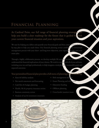At Cardinal Point, our full range of financial planning strategies can
help you build a clear roadmap for the future that is guided by both
your current financial situation and your aspirations.
We start by helping you define and quantify your financial goals and then create a practical, step-
by-step plan to help you reach them. Our financial planning service combines our investment
management process with your short- and long-term objectives, your exposure to risk, and your
estate plan.
Through a highly collaborative process, we develop multiple life scenarios so that you can better
understand the financial implications of your choices. We work in concert with all of your advisors,
including your tax and legal professionals, to help integrate a total plan with measurable goals and
expected outcomes.
Your personalized financial plan provides a full menu of planning topics, including:
•	 Asset & liability analysis
•	 Net worth statements and forecasting
•	 Cash flow & budget planning
•	 Health, life & property insurance review
•	 Business continuity review
•	 Analysis of tax & investment structures
6
Financial Planning
•	 Risk management analysis
•	 Estate Planning and will review
•	 Education funding
•	 Offshore planning
•	 Cross-border taxation issues
 
