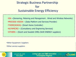 Strategic Business Partnership
                           for
              Sustainable Energy Efficiency

 •ISA –(Sensoring, Metering and Management . Wired and Wireless Networks)
 •PROCESS VISION – (Data Platform and Services Provider)
 •THERE(NOKIA)- (Smart Home Controller)
 •ALFAMICRO – (Consultancy and Enginering Services)
 •OTHERS – (Dutch and Swedish SMEs SAVE ENERGY suppliers)




•Other Equipment Suppliers




                                                                                 ICE2009-COLLABS_3-slide-template.ppt
•Other service suppliers



         June 23rd-24th, 2009   Living Labs and SME Innovation              11
            ICE 2009                  in European Regions
 