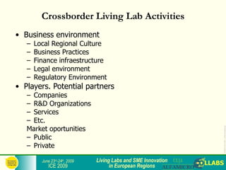 Crossborder Living Lab Activities
• Business environment
   –   Local Regional Culture
   –   Business Practices
   –   Finance infraestructure
   –   Legal environment
   –   Regulatory Environment
• Players. Potential partners
   – Companies
   – R&D Organizations
   – Services
   – Etc.
   Market oportunities




                                                                 ICE2009-COLLABS_3-slide-template.ppt
   – Public
   – Private

         June 23rd-24th, 2009   Living Labs and SME Innovation
            ICE 2009                  in European Regions
 