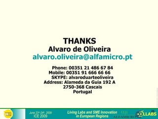 THANKS
           Alvaro de Oliveira
       alvaro.oliveira@alfamicro.pt
                    Phone: 00351 21 486 67 84
                   Mobile: 00351 91 666 66 66
                    SKYPE: alvaroduarteoliveira
                 Address: Alameda da Guia 192 A
                         2750-368 Cascais




                                                                  ICE2009-COLLABS_3-slide-template.ppt
                             Portugal



     June 23rd-24th, 2009   Living Labs and SME Innovation   26
26
        ICE 2009                  in European Regions
 